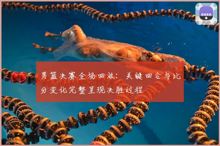 男篮决赛全场回放：关键回合与比分变化完整呈现决胜过程