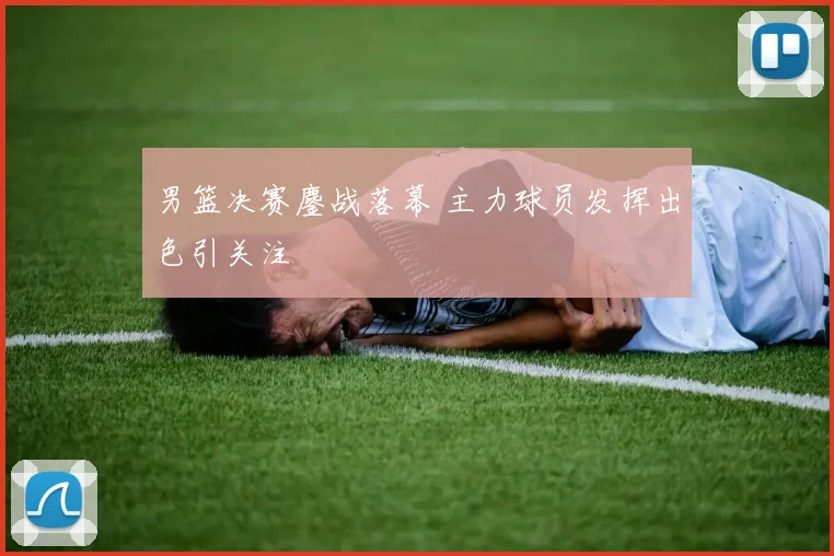 男篮决赛鏖战落幕 主力球员发挥出色引关注