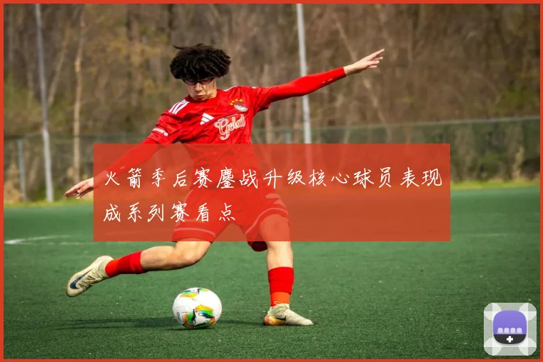 火箭季后赛鏖战升级核心球员表现成系列赛看点