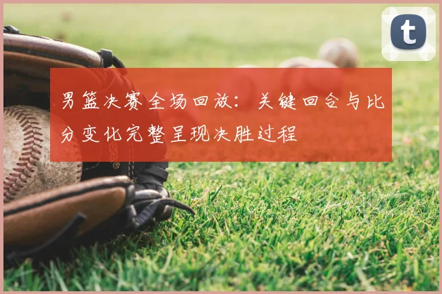 男篮决赛全场回放：关键回合与比分变化完整呈现决胜过程