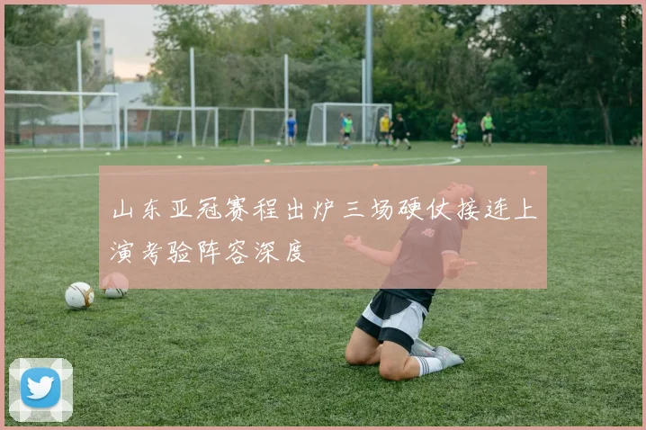 山东亚冠赛程出炉三场硬仗接连上演考验阵容深度
