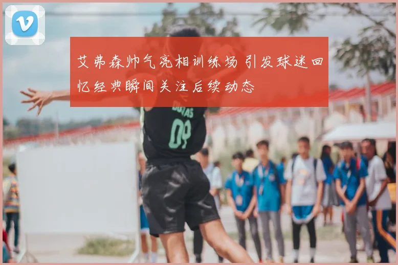 艾弗森帅气亮相训练场 引发球迷回忆经典瞬间关注后续动态