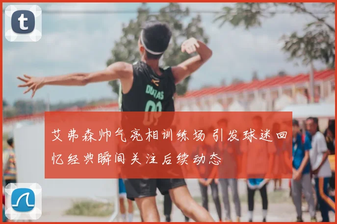艾弗森帅气亮相训练场 引发球迷回忆经典瞬间关注后续动态