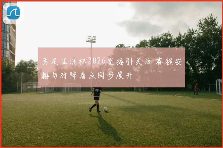 男足亚洲杯2026直播引关注 赛程安排与对阵看点同步展开
