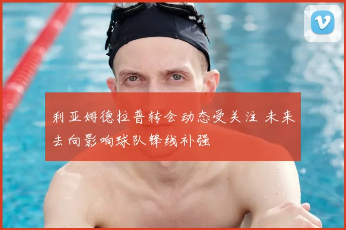 利亚姆德拉普转会动态受关注 未来去向影响球队锋线补强