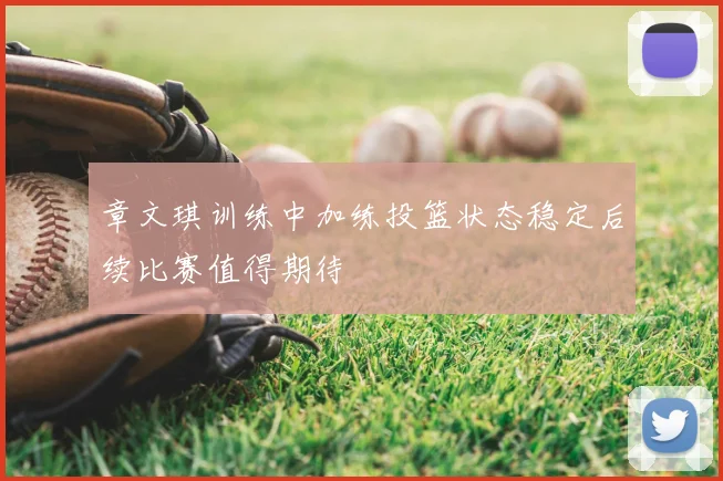 章文琪训练中加练投篮状态稳定后续比赛值得期待