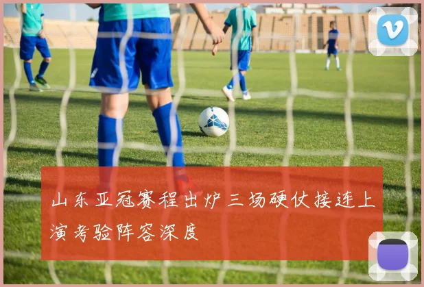 山东亚冠赛程出炉三场硬仗接连上演考验阵容深度