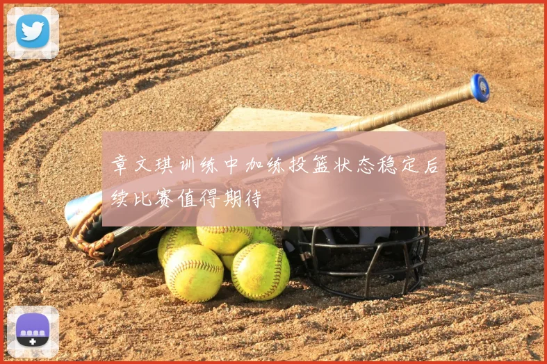 章文琪训练中加练投篮状态稳定后续比赛值得期待