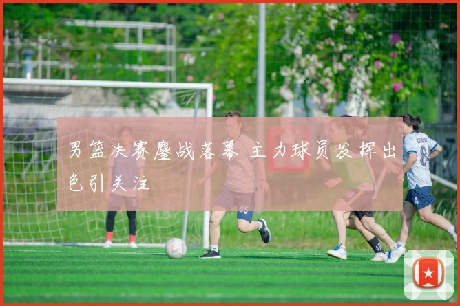 男篮决赛鏖战落幕 主力球员发挥出色引关注