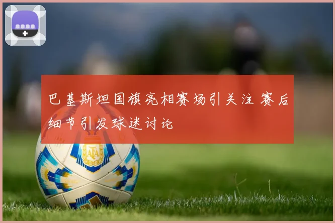 巴基斯坦国旗亮相赛场引关注 赛后细节引发球迷讨论
