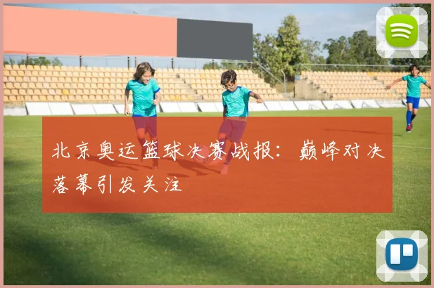 北京奥运篮球决赛战报:巅峰对决落幕引发关注